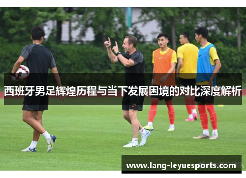 西班牙男足辉煌历程与当下发展困境的对比深度解析 西班牙男足辉煌历程与当下发展困境的对比深度解析