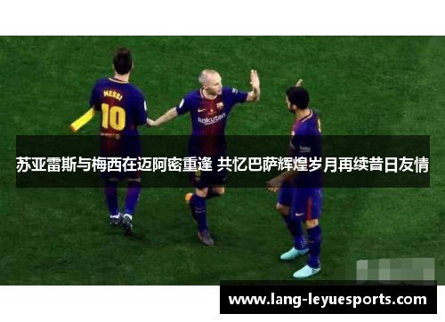 苏亚雷斯与梅西在迈阿密重逢 共忆巴萨辉煌岁月再续昔日友情