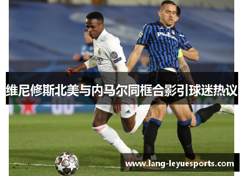 维尼修斯北美与内马尔同框合影引球迷热议 维尼修斯北美与内马尔同框合影引球迷热议