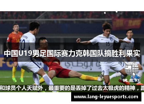 中国U19男足国际赛力克韩国队摘胜利果实 中国U19男足国际赛力克韩国队摘胜利果实