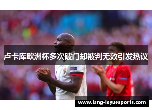 卢卡库欧洲杯多次破门却被判无效引发热议 卢卡库欧洲杯多次破门却被判无效引发热议