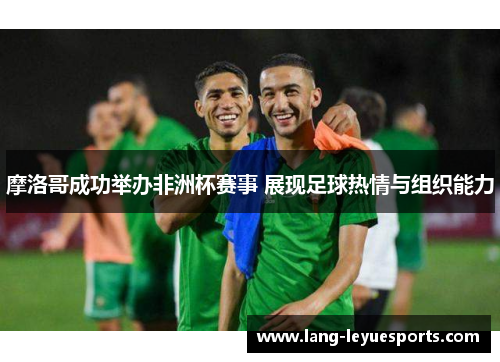 摩洛哥成功举办非洲杯赛事 展现足球热情与组织能力 摩洛哥成功举办非洲杯赛事 展现足球热情与组织能力